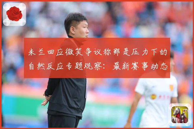 米兰回应微笑争议称那是压力下的自然反应专题观察：最新赛事动态与深度分析