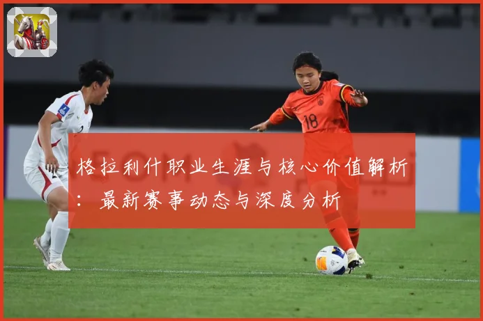 格拉利什职业生涯与核心价值解析：最新赛事动态与深度分析