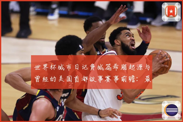 世界杯城市日记费城篇希腊起源与曾经的美国首都故事赛事前瞻：最新赛事动态与深度分析
