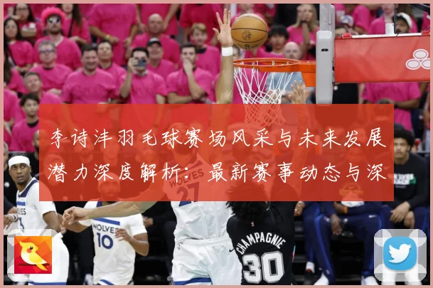 李诗沣羽毛球赛场风采与未来发展潜力深度解析：最新赛事动态与深度分析