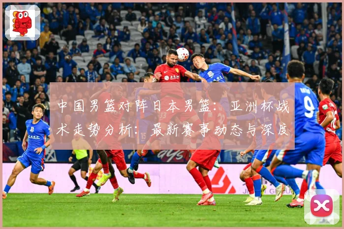 中国男篮对阵日本男篮：亚洲杯战术走势分析：最新赛事动态与深度分析
