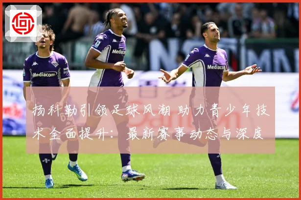 扬科勒引领足球风潮 助力青少年技术全面提升：最新赛事动态与深度分析