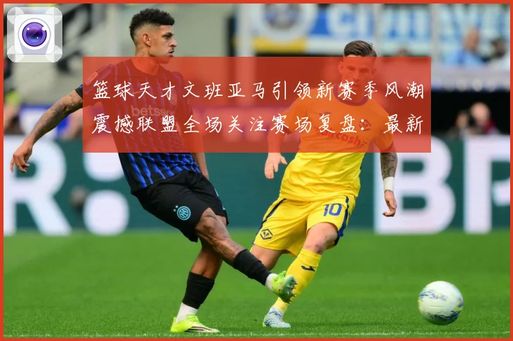 篮球天才文班亚马引领新赛季风潮震撼联盟全场关注赛场复盘：最新赛事动态与深度分析