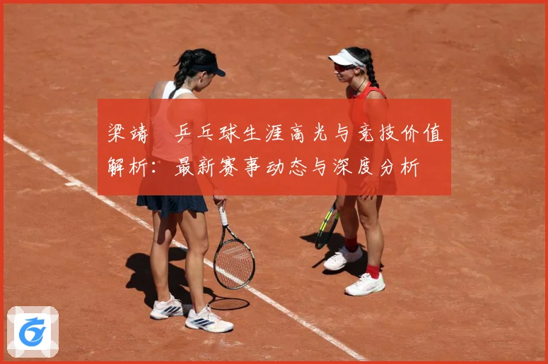 梁靖崑乒乓球生涯高光与竞技价值解析：最新赛事动态与深度分析