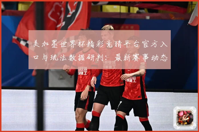 美加墨世界杯精彩竞猜平台官方入口与玩法数据研判：最新赛事动态与深度分析
