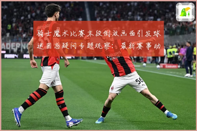 骑士魔术比赛末段倒放画面引发球迷困惑疑问专题观察：最新赛事动态与深度分析