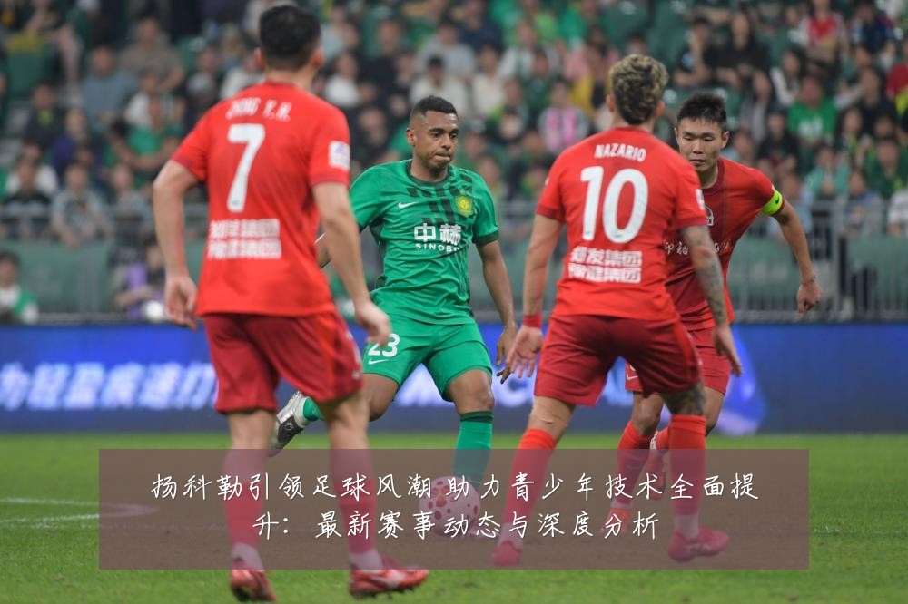 扬科勒引领足球风潮 助力青少年技术全面提升:最新赛事动态与深度分析
