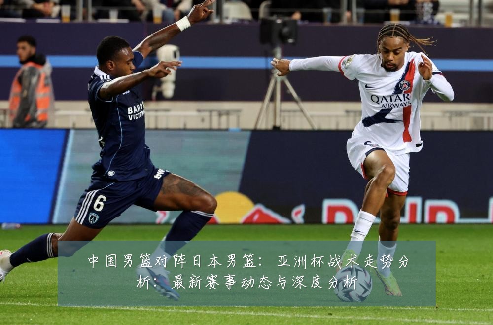 中国男篮对阵日本男篮：亚洲杯战术走势分析：最新赛事动态与深度分析