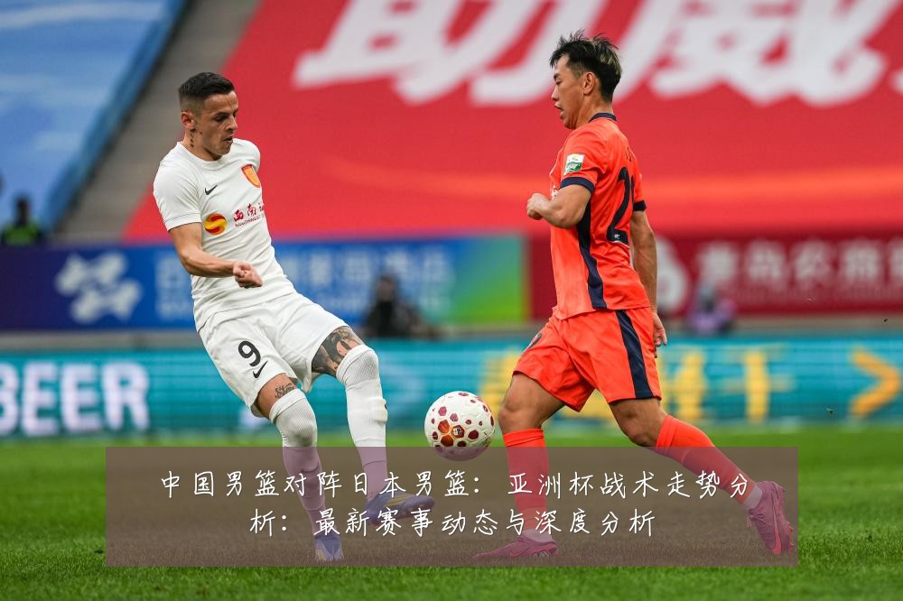 中国男篮对阵日本男篮：亚洲杯战术走势分析：最新赛事动态与深度分析