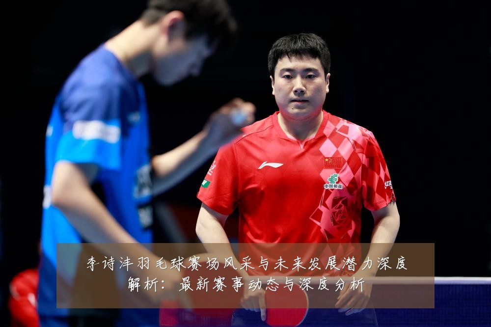 李诗沣羽毛球赛场风采与未来发展潜力深度解析：最新赛事动态与深度分析