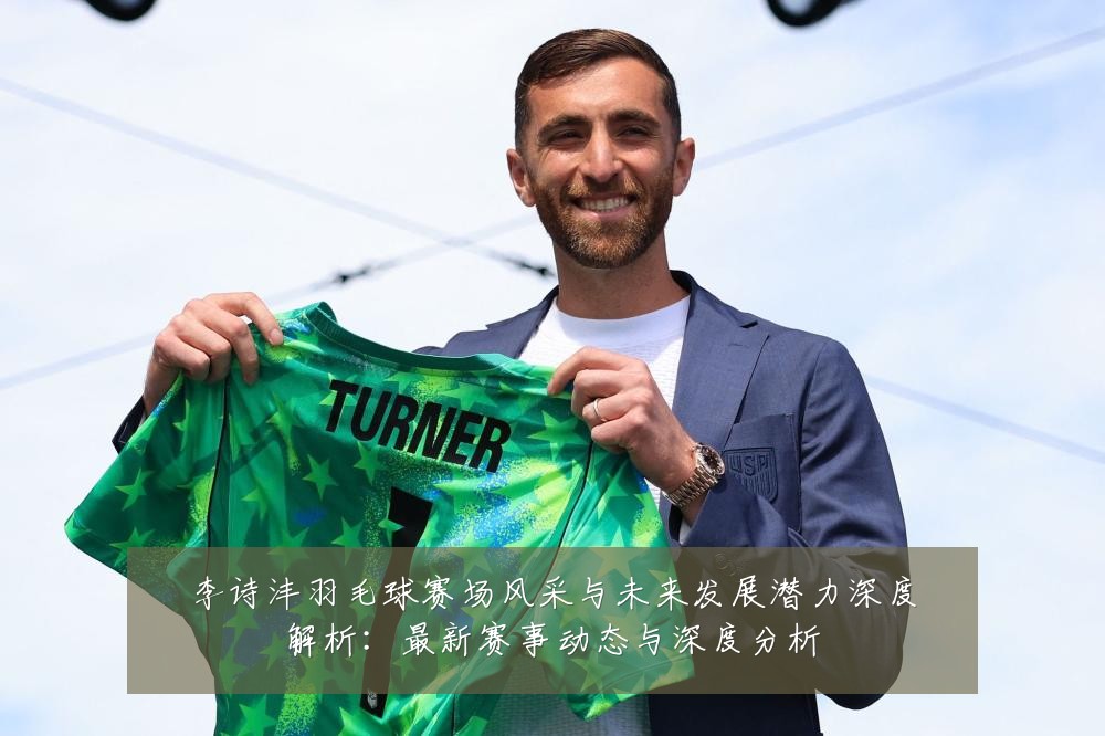 李诗沣羽毛球赛场风采与未来发展潜力深度解析：最新赛事动态与深度分析