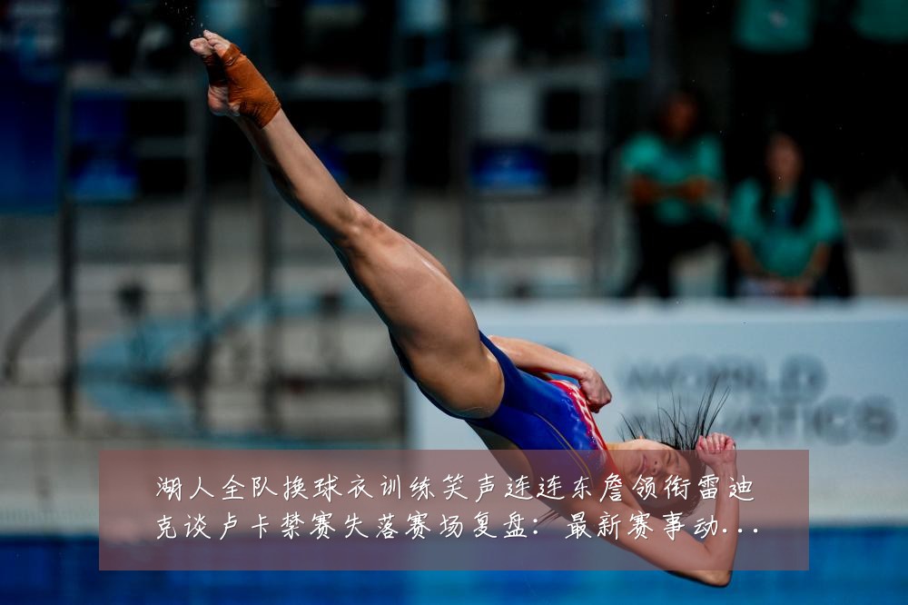 湖人全队换球衣训练笑声连连东詹领衔雷迪克谈卢卡禁赛失落赛场复盘：最新赛事动态与深度分析