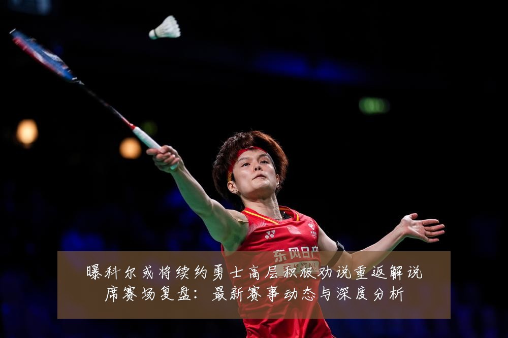 曝科尔或将续约勇士高层积极劝说重返解说席赛场复盘:最新赛事动态与深度分析