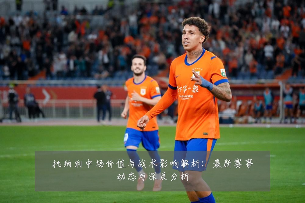 托纳利中场价值与战术影响解析：最新赛事动态与深度分析
