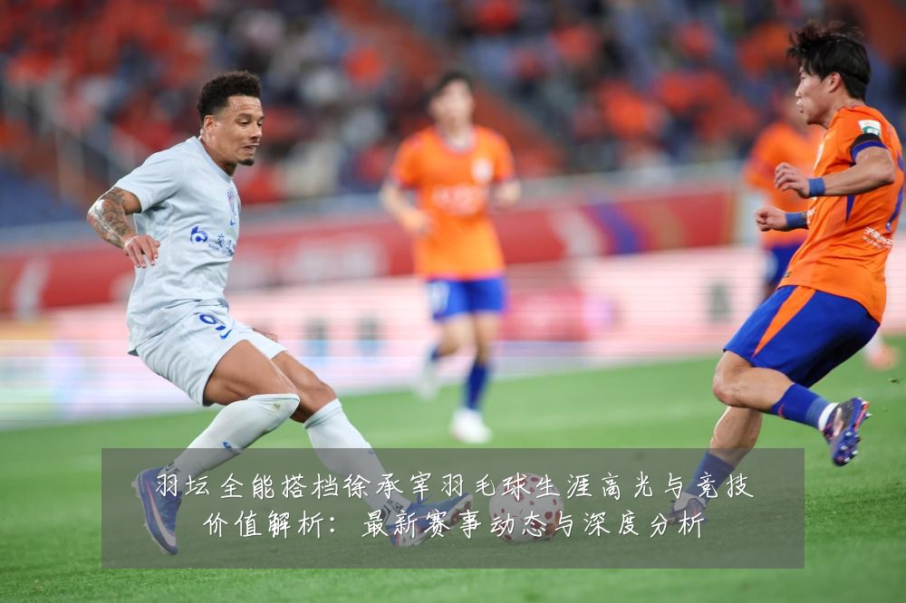 羽坛全能搭档徐承宰羽毛球生涯高光与竞技价值解析:最新赛事动态与深度分析
